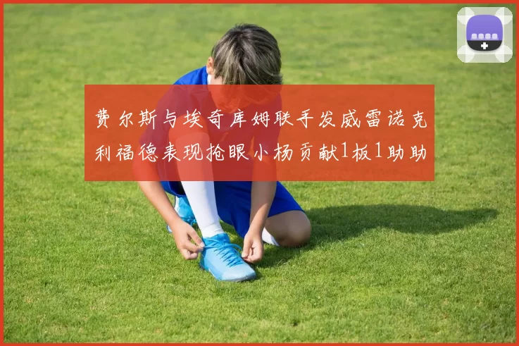费尔斯与埃奇库姆联手发威雷诺克利福德表现抢眼小杨贡献1板1助助力球队