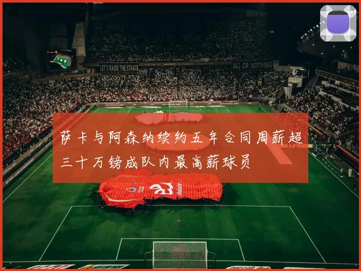 萨卡与阿森纳续约五年合同周薪超三十万镑成队内最高薪球员