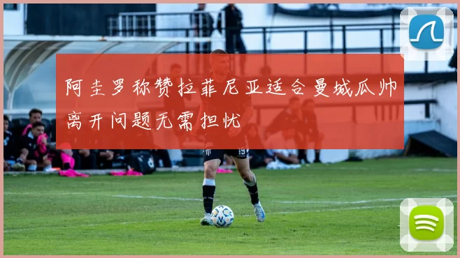 阿圭罗称赞拉菲尼亚适合曼城瓜帅离开问题无需担忧