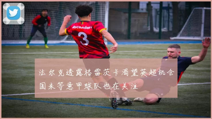 法尔克透露格雷茨卡渴望英超机会国米等意甲球队也在关注