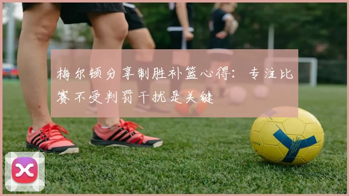 梅尔顿分享制胜补篮心得：专注比赛不受判罚干扰是关键