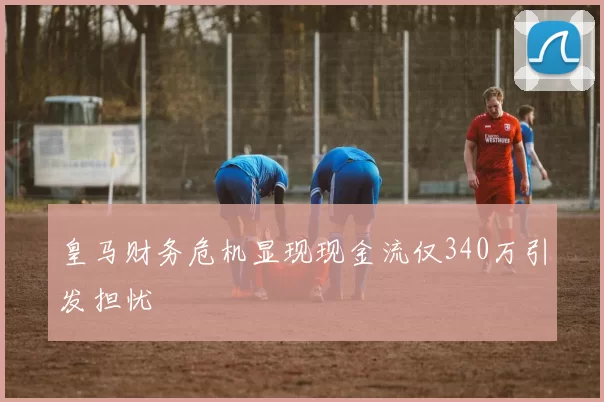 皇马财务危机显现现金流仅340万引发担忧