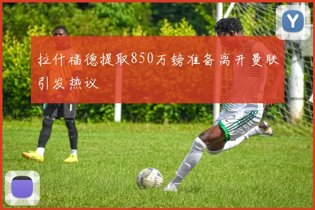 拉什福德提取850万镑准备离开曼联引发热议