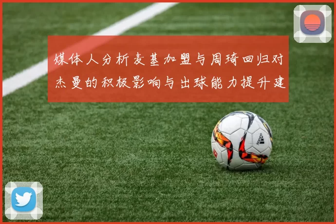 媒体人分析麦基加盟与周琦回归对杰曼的积极影响与出球能力提升建议
