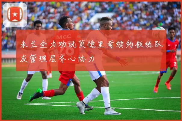 米兰全力劝说莫德里奇续约教练队友管理层齐心协力
