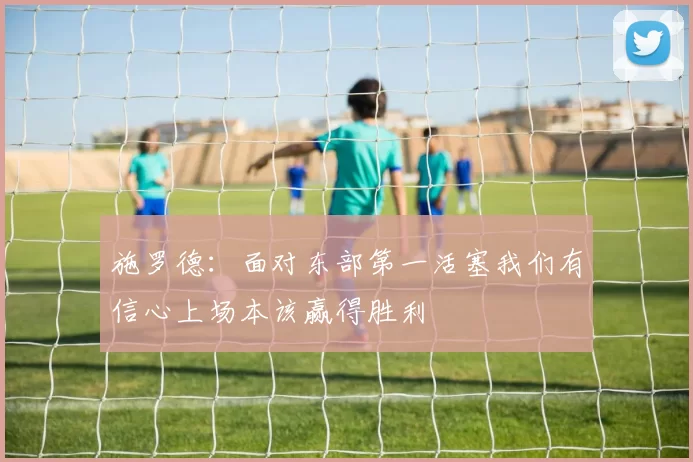 施罗德：面对东部第一活塞我们有信心上场本该赢得胜利