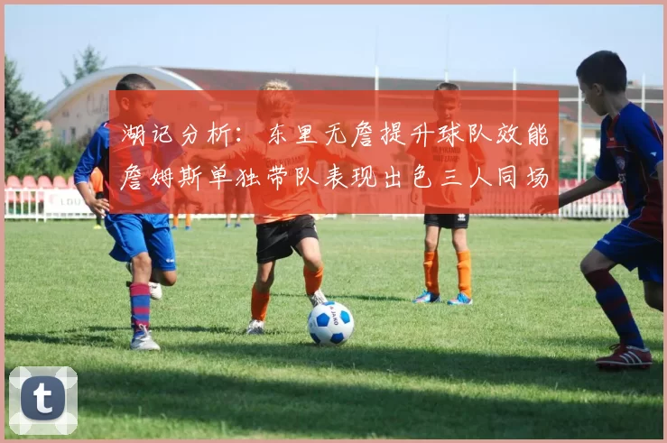 湖记分析：东里无詹提升球队效能詹姆斯单独带队表现出色三人同场反而下滑