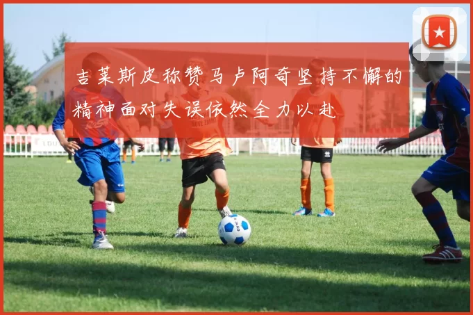 吉莱斯皮称赞马卢阿奇坚持不懈的精神面对失误依然全力以赴