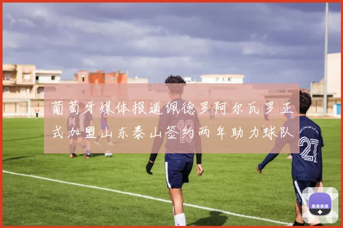 葡萄牙媒体报道佩德罗阿尔瓦罗正式加盟山东泰山签约两年助力球队发展