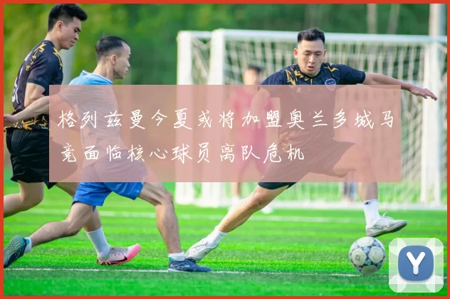 格列兹曼今夏或将加盟奥兰多城马竞面临核心球员离队危机
