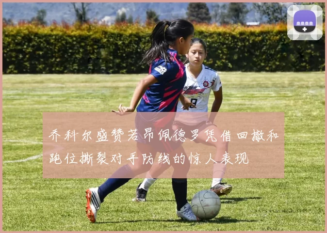 乔科尔盛赞若昂佩德罗凭借回撤和跑位撕裂对手防线的惊人表现