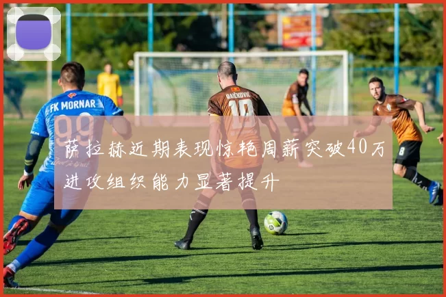 萨拉赫近期表现惊艳周薪突破40万进攻组织能力显著提升