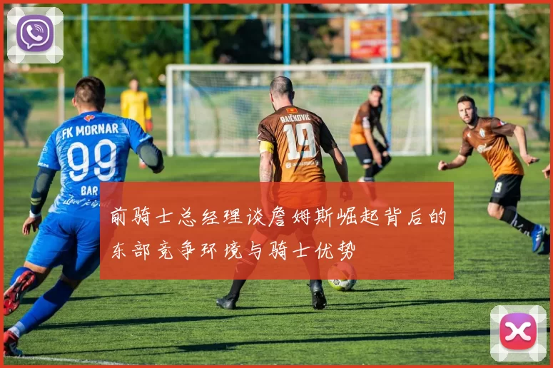 前骑士总经理谈詹姆斯崛起背后的东部竞争环境与骑士优势