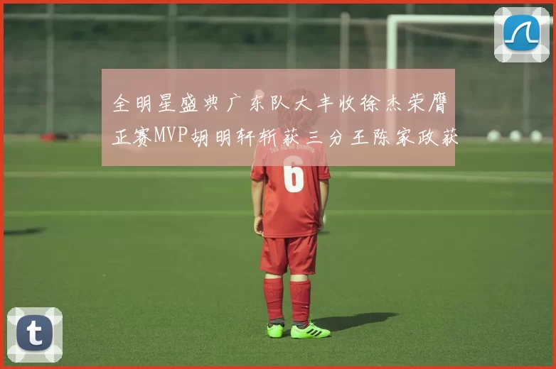 全明星盛典广东队大丰收徐杰荣膺正赛MVP胡明轩斩获三分王陈家政获星锐MVP