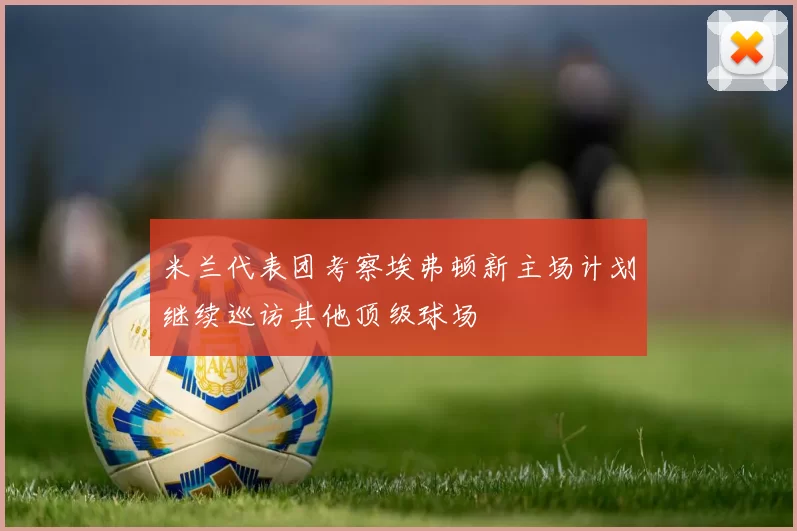 米兰代表团考察埃弗顿新主场计划继续巡访其他顶级球场