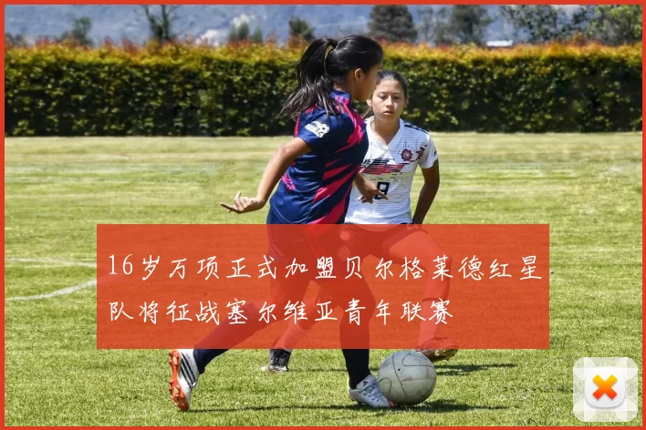 16岁万项正式加盟贝尔格莱德红星队将征战塞尔维亚青年联赛
